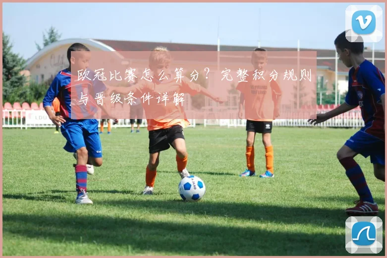欧冠比赛怎么算分?完整积分规则与晋级条件详解